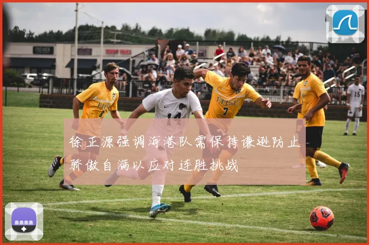徐正源强调海港队需保持谦逊防止骄傲自满以应对连胜挑战
