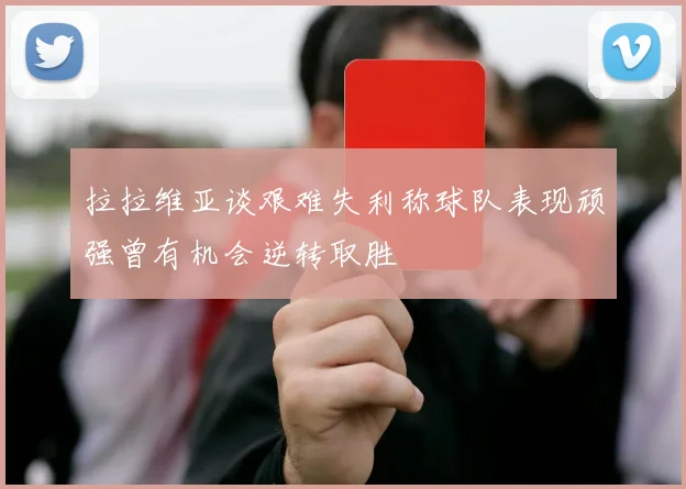 拉拉维亚谈艰难失利称球队表现顽强曾有机会逆转取胜