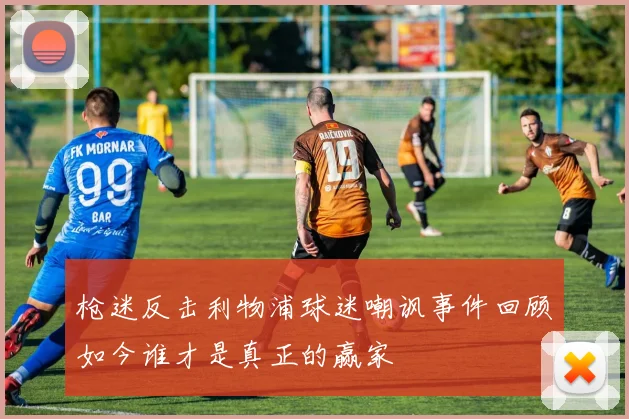 枪迷反击利物浦球迷嘲讽事件回顾如今谁才是真正的赢家