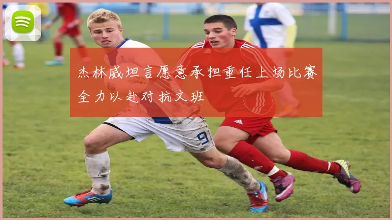 杰林威坦言愿意承担重任上场比赛全力以赴对抗文班
