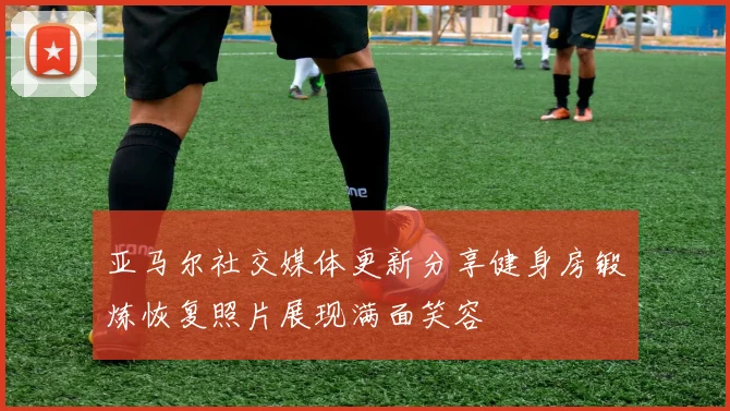 亚马尔社交媒体更新分享健身房锻炼恢复照片展现满面笑容