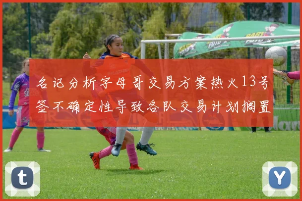 名记分析字母哥交易方案热火13号签不确定性导致各队交易计划搁置